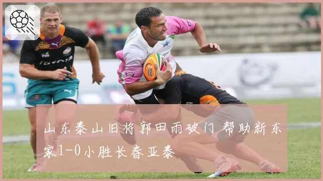 山东泰山旧将郭田雨破门 帮助新东家1-0小胜长春亚泰