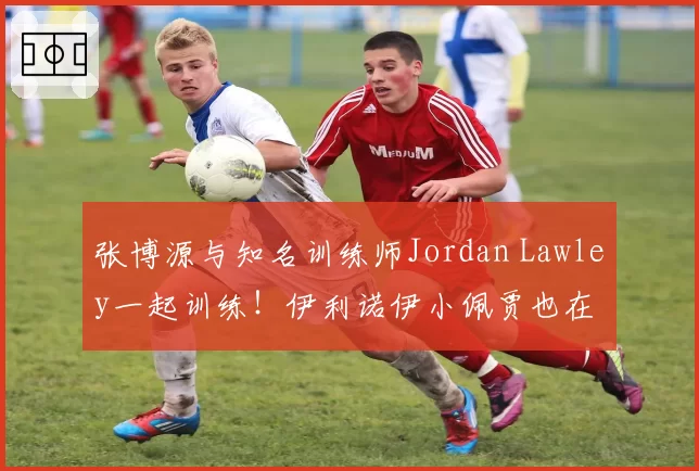 张博源与知名训练师Jordan Lawley一起训练！伊利诺伊小佩贾也在