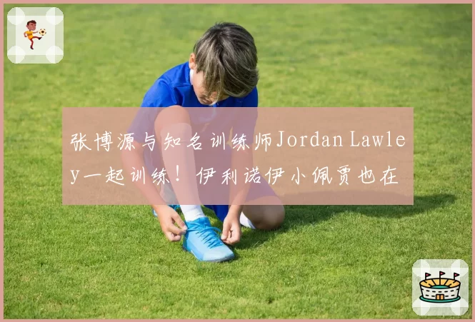 张博源与知名训练师Jordan Lawley一起训练！伊利诺伊小佩贾也在