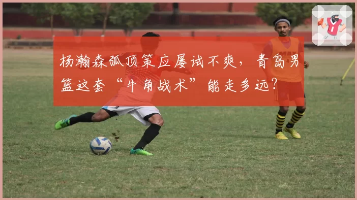 杨瀚森弧顶策应屡试不爽，青岛男篮这套“牛角战术”能走多远？