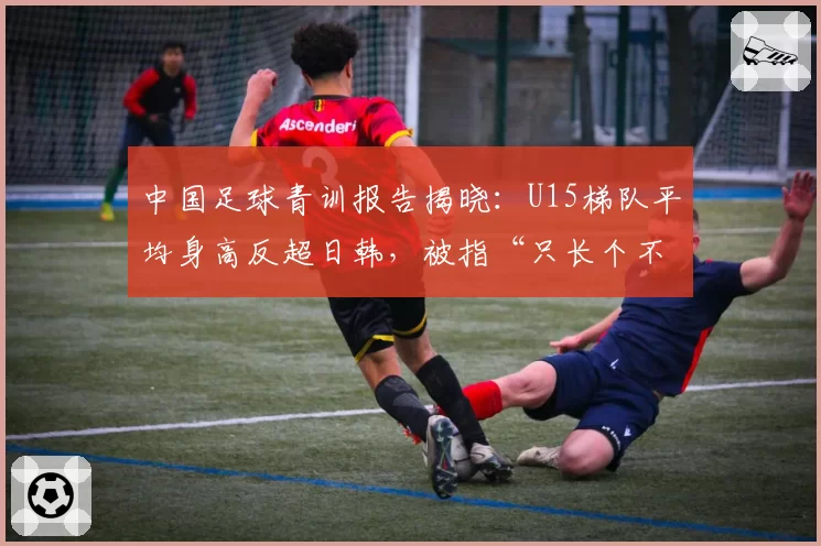 中国足球青训报告揭晓：U15梯队平均身高反超日韩，被指“只长个不长球”