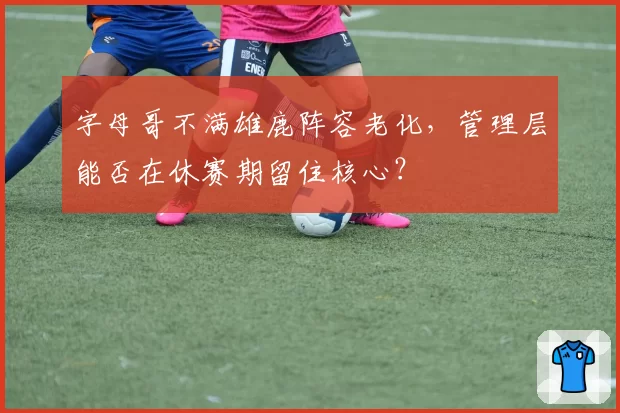 字母哥不满雄鹿阵容老化,管理层能否在休赛期留住核心?