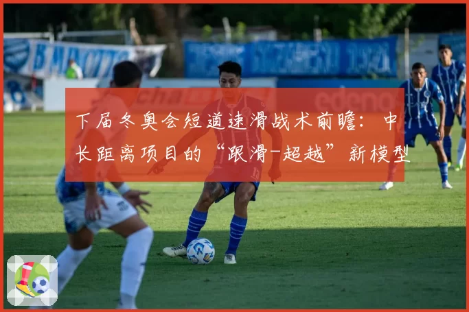 下届冬奥会短道速滑战术前瞻：中长距离项目的“跟滑-超越”新模型预测