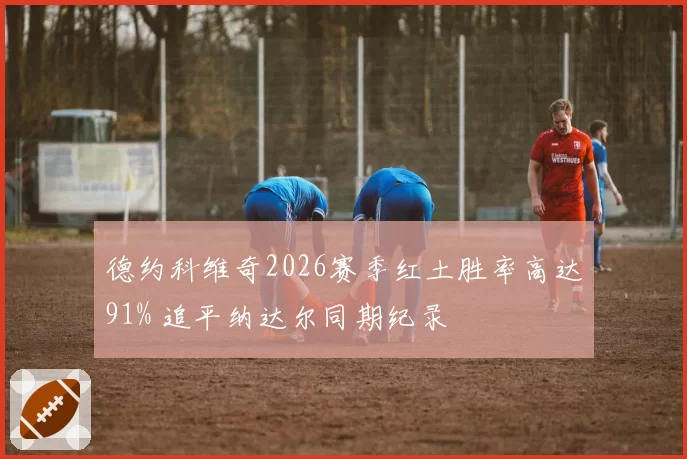德约科维奇2026赛季红土胜率高达91% 追平纳达尔同期纪录