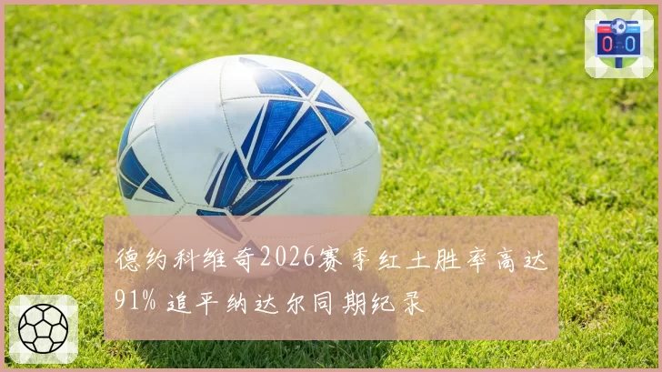 德约科维奇2026赛季红土胜率高达91% 追平纳达尔同期纪录