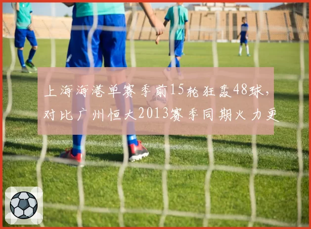 上海海港单赛季前15轮狂轰48球，对比广州恒大2013赛季同期火力更猛？