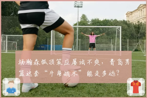 杨瀚森弧顶策应屡试不爽，青岛男篮这套“牛角战术”能走多远？
