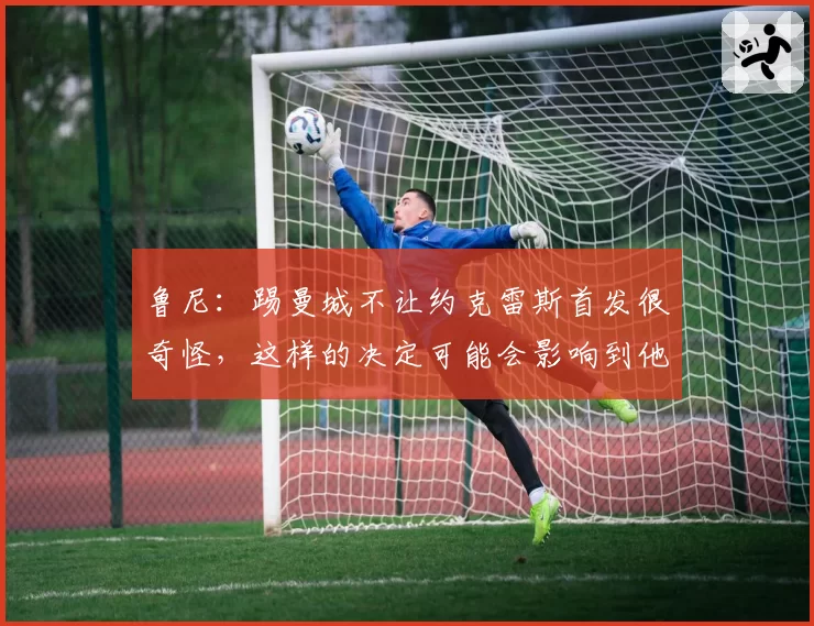 鲁尼：踢曼城不让约克雷斯首发很奇怪，这样的决定可能会影响到他
