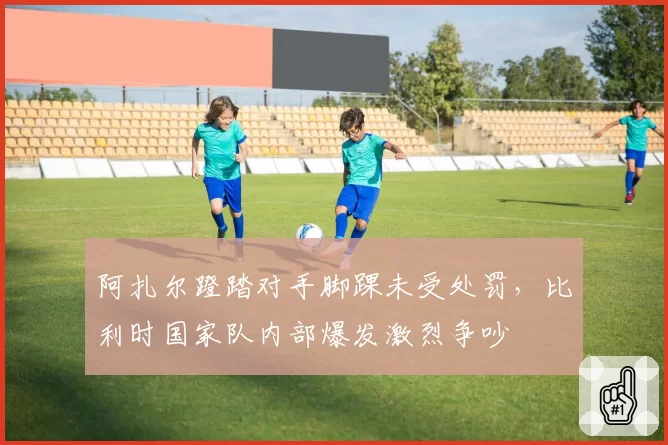 阿扎尔蹬踏对手脚踝未受处罚，比利时国家队内部爆发激烈争吵