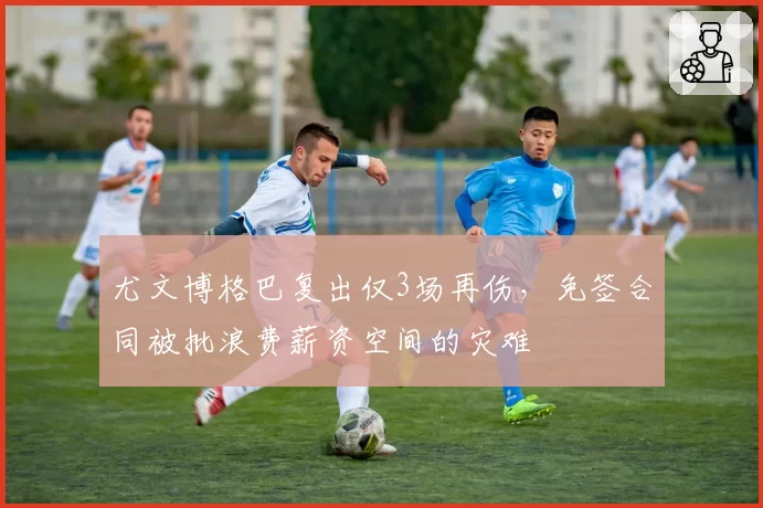 尤文博格巴复出仅3场再伤，免签合同被批浪费薪资空间的灾难