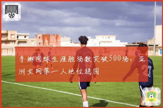 李娜网球生涯胜场数突破500场，亚洲女网第一人地位稳固