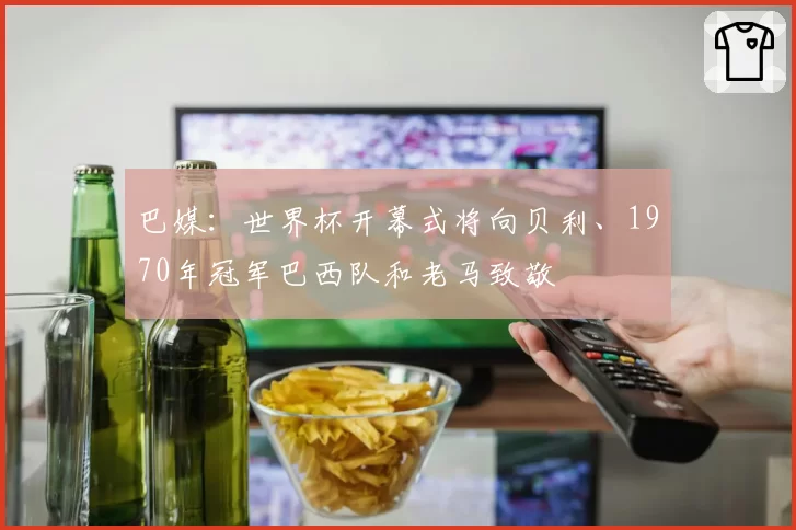 巴媒:世界杯开幕式将向贝利、1970年冠军巴西队和老马致敬