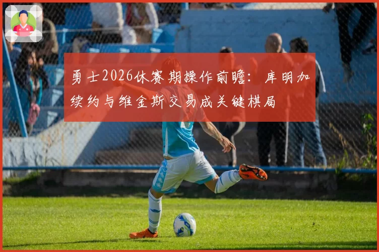 勇士2026休赛期操作前瞻：库明加续约与维金斯交易成关键棋局