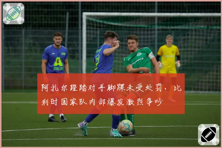 阿扎尔蹬踏对手脚踝未受处罚，比利时国家队内部爆发激烈争吵