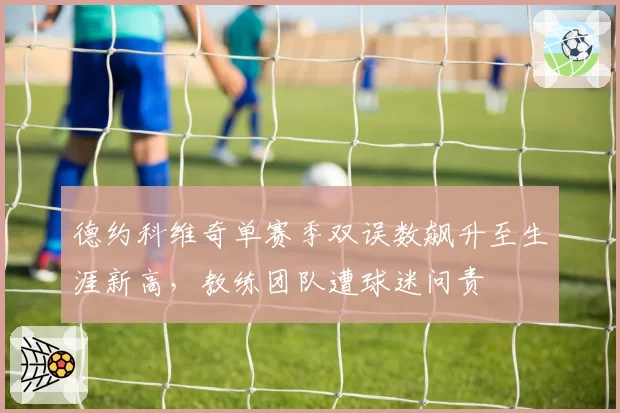 德约科维奇单赛季双误数飙升至生涯新高,教练团队遭球迷问责