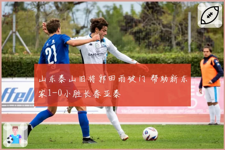 山东泰山旧将郭田雨破门 帮助新东家1-0小胜长春亚泰