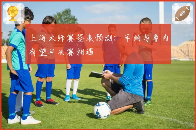 上海大师赛签表预测：辛纳与鲁内有望半决赛相遇