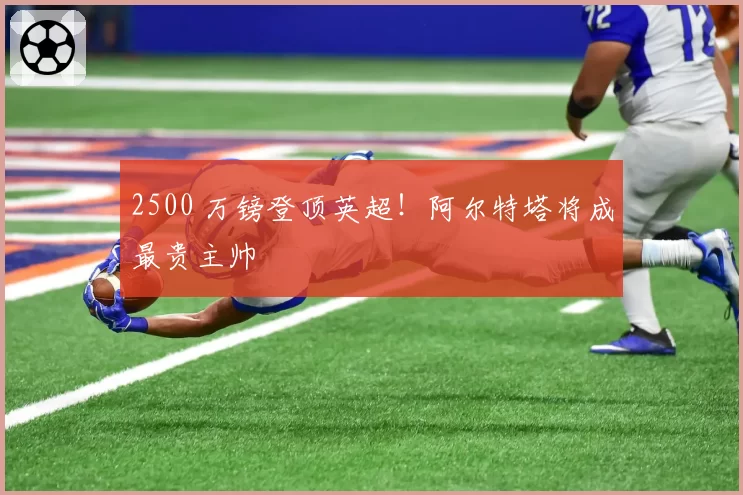 2500 万镑登顶英超！阿尔特塔将成最贵主帅