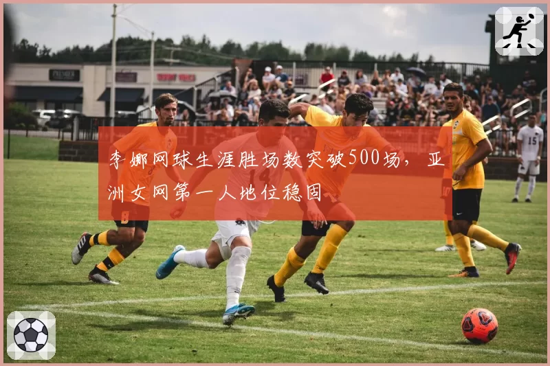 李娜网球生涯胜场数突破500场，亚洲女网第一人地位稳固