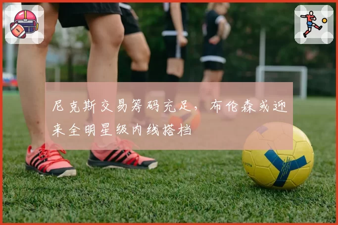 尼克斯交易筹码充足,布伦森或迎来全明星级内线搭档