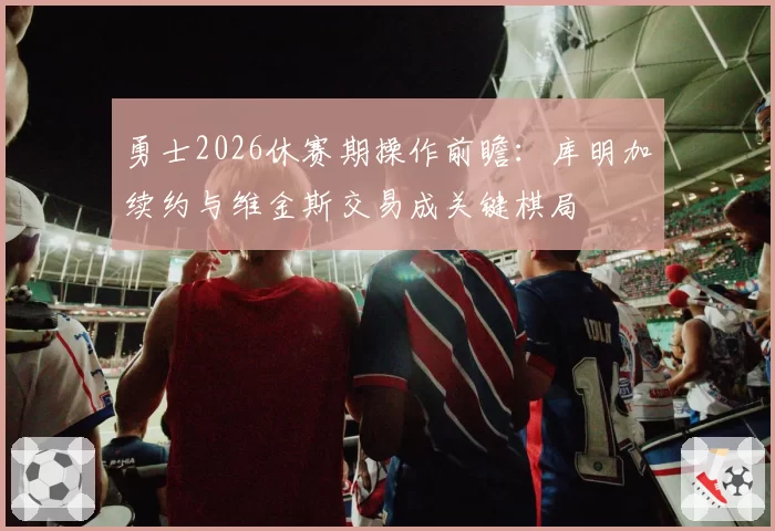 勇士2026休赛期操作前瞻：库明加续约与维金斯交易成关键棋局