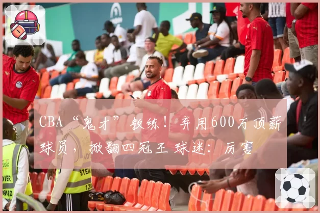 CBA“鬼才”教练！弃用600万顶薪球员，掀翻四冠王 球迷：厉害