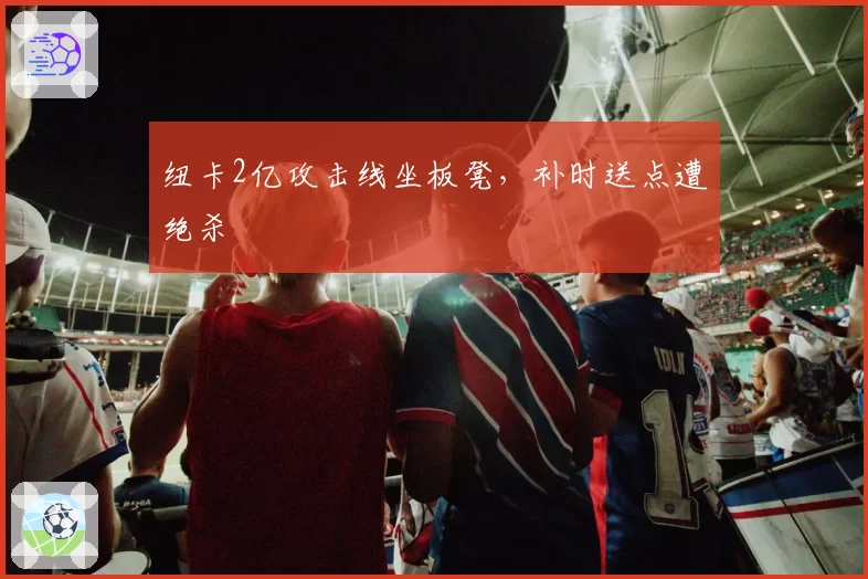 纽卡2亿攻击线坐板凳，补时送点遭绝杀