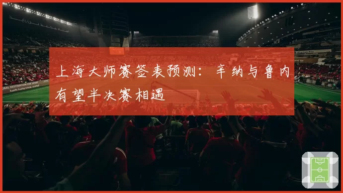 上海大师赛签表预测：辛纳与鲁内有望半决赛相遇